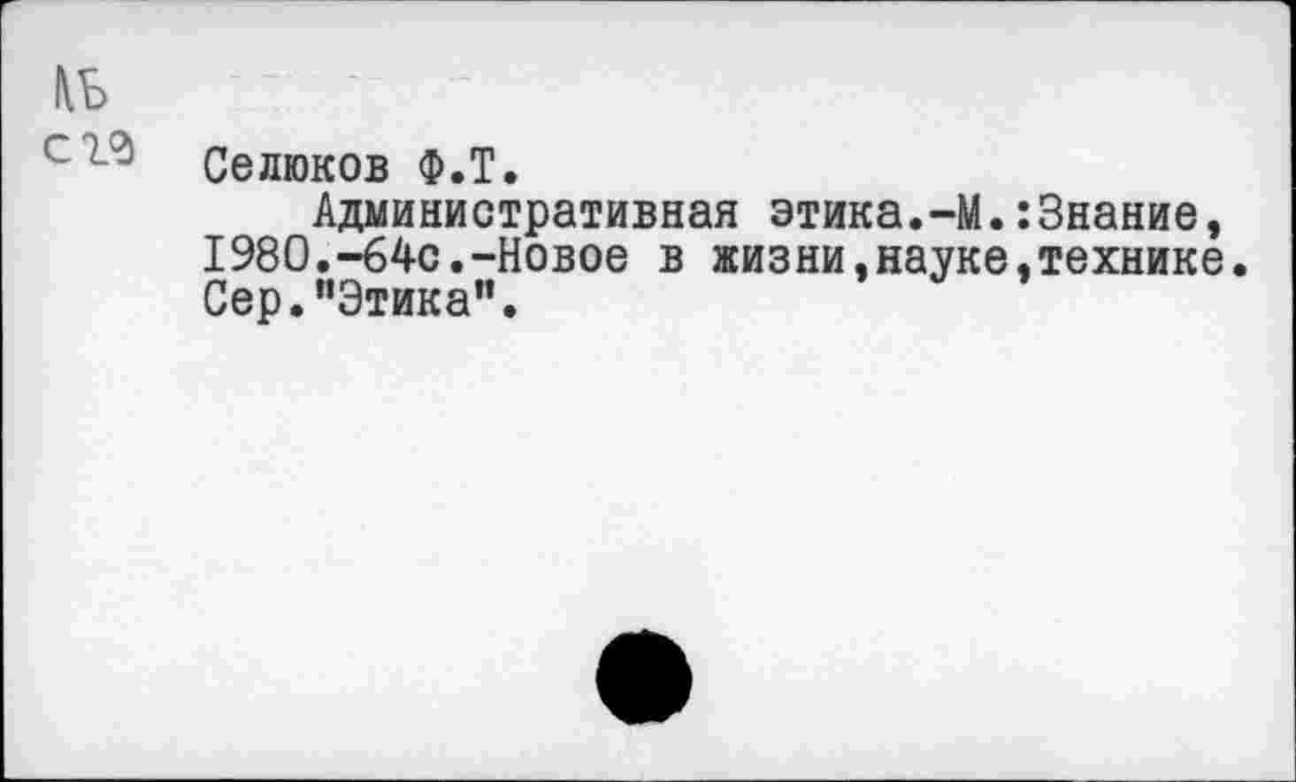 ﻿№ с гг
Селюков Ф.Т.
Административная этика.-М.:3нание, 1980.-64с.-Новое в жизни,науке,технике Сер."Этика".